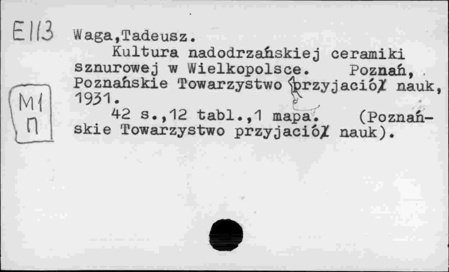 ﻿Waga,Tadeusz.
Kultura nadodrzahskiej ceramiki sznurowej w Wielkopolsce. Poznah, . Poznafiskie Towarzystwo ’forzynaciôl nauk 1931.	* ,
42 s.,12 tabl.,1 тара. (Poznah-skie Towarzystwo przyjaciô/ nauk).